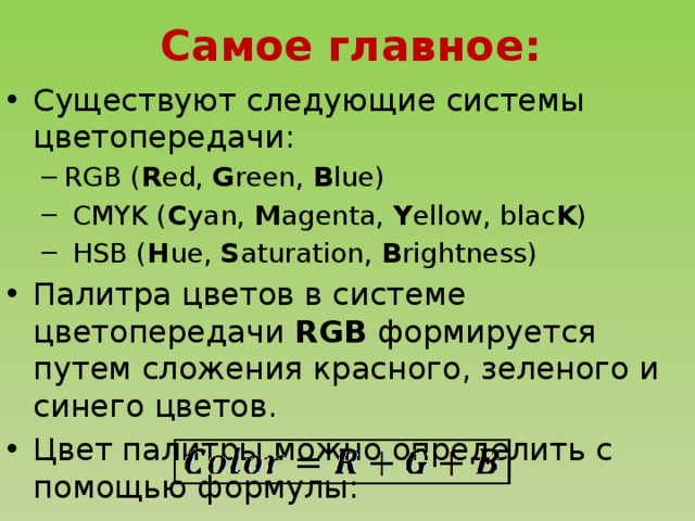 Самое главное: Существуют следующие системы цветопередачи: RGB ( R ed, G reen, B lue)  CMYK ( C yan, M agenta, Y ellow, blac K )  HSB ( H ue, S aturation, B rightness) RGB ( R ed, G reen, B lue)  CMYK ( C yan, M agenta, Y ellow, blac K )  HSB ( H ue, S aturation, B rightness) Палитра цветов в системе цветопередачи RGB формируется путем сложения красного, зеленого и синего цветов. Цвет палитры можно определить с помощью формулы: 