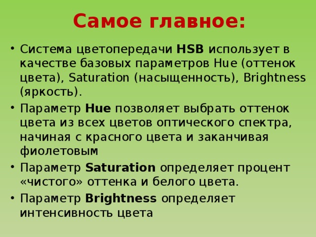 Самое главное: Система цветопередачи HSB использует в качестве базовых параметров Hue (оттенок цвета), Saturation (насыщенность), Brightness (яркость). Параметр Hue позволяет выбрать оттенок цвета из всех цветов оптического спектра, начиная с красного цвета и заканчивая фиолетовым Параметр Saturation определяет процент «чистого» оттенка и белого цвета. Параметр Brightness определяет интенсивность цвета Параметр Brightness определяет интенсивность цвета 