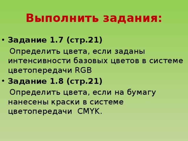 Выполнить задания: Задание 1.7 (стр.21)  Определить цвета, если заданы интенсивности базовых цветов в системе цветопередачи RGB Задание 1.8 (стр.21)  Определить цвета, если на бумагу нанесены краски в системе цветопередачи CMYK.  