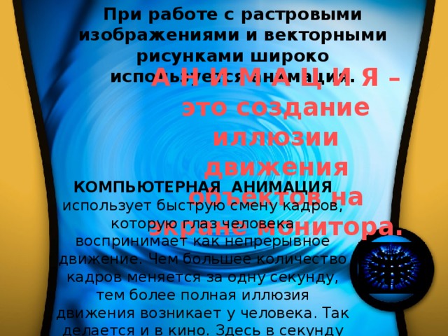 При работе с растровыми изображениями и векторными рисунками широко используется анимация.  А Н И М А Ц И Я – это создание иллюзии движения объектов на экране монитора. КОМПЬЮТЕРНАЯ АНИМАЦИЯ использует быструю смену кадров, которую глаз человека воспринимает как непрерывное движение. Чем большее количество кадров меняется за одну секунду, тем более полная иллюзия движения возникает у человека. Так делается и в кино. Здесь в секунду сменяется 24 кадра. 