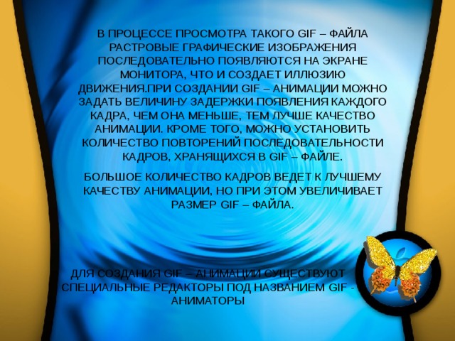 В ПРОЦЕССЕ ПРОСМОТРА ТАКОГО GIF – ФАЙЛА РАСТРОВЫЕ ГРАФИЧЕСКИЕ ИЗОБРАЖЕНИЯ ПОСЛЕДОВАТЕЛЬНО ПОЯВЛЯЮТСЯ НА ЭКРАНЕ МОНИТОРА, ЧТО И СОЗДАЕТ ИЛЛЮЗИЮ ДВИЖЕНИЯ.ПРИ СОЗДАНИИ GIF – АНИМАЦИИ МОЖНО ЗАДАТЬ ВЕЛИЧИНУ ЗАДЕРЖКИ ПОЯВЛЕНИЯ КАЖДОГО КАДРА, ЧЕМ ОНА МЕНЬШЕ, ТЕМ ЛУЧШЕ КАЧЕСТВО АНИМАЦИИ. КРОМЕ ТОГО, МОЖНО УСТАНОВИТЬ КОЛИЧЕСТВО ПОВТОРЕНИЙ ПОСЛЕДОВАТЕЛЬНОСТИ КАДРОВ, ХРАНЯЩИХСЯ В GIF – ФАЙЛЕ. БОЛЬШОЕ КОЛИЧЕСТВО КАДРОВ ВЕДЕТ К ЛУЧШЕМУ КАЧЕСТВУ АНИМАЦИИ, НО ПРИ ЭТОМ УВЕЛИЧИВАЕТ РАЗМЕР GIF – ФАЙЛА. ДЛЯ СОЗДАНИЯ GIF – АНИМАЦИИ СУЩЕСТВУЮТ СПЕЦИАЛЬНЫЕ РЕДАКТОРЫ ПОД НАЗВАНИЕМ GIF - АНИМАТОРЫ 