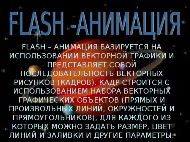 FLASH – АНИМАЦИЯ БАЗИРУЕТСЯ НА ИСПОЛЬЗОВАНИИ ВЕКТОРНОЙ ГРАФИКИ И ПРЕДСТАВЛЯЕТ СОБОЙ ПОСЛЕДОВАТЕЛЬНОСТЬ ВЕКТОРНЫХ РИСУНКОВ (КАДРОВ). КАДР СТРОИТСЯ С ИСПОЛЬЗОВАНИЕМ НАБОРА ВЕКТОРНЫХ ГРАФИЧЕСКИХ ОБЪЕКТОВ (ПРЯМЫХ И ПРОИЗВОЛЬНЫХ ЛИНИЙ, ОКРУЖНОСТЕЙ И ПРЯМОУГОЛЬНИКОВ), ДЛЯ КАЖДОГО ИЗ КОТОРЫХ МОЖНО ЗАДАТЬ РАЗМЕР, ЦВЕТ ЛИНИЙ И ЗАЛИВКИ И ДРУГИЕ ПАРАМЕТРЫ. 
