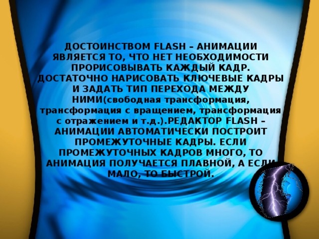ДОСТОИНСТВОМ FLASH – АНИМАЦИИ ЯВЛЯЕТСЯ ТО, ЧТО НЕТ НЕОБХОДИМОСТИ ПРОРИСОВЫВАТЬ КАЖДЫЙ КАДР. ДОСТАТОЧНО НАРИСОВАТЬ КЛЮЧЕВЫЕ КАДРЫ И ЗАДАТЬ ТИП ПЕРЕХОДА МЕЖДУ НИМИ(свободная трансформация, трансформация с вращением, трансформация с отражением и т.д.).РЕДАКТОР FLASH – АНИМАЦИИ АВТОМАТИЧЕСКИ ПОСТРОИТ ПРОМЕЖУТОЧНЫЕ КАДРЫ. ЕСЛИ ПРОМЕЖУТОЧНЫХ КАДРОВ МНОГО, ТО АНИМАЦИЯ ПОЛУЧАЕТСЯ ПЛАВНОЙ, А ЕСЛИ МАЛО, ТО БЫСТРОЙ. 