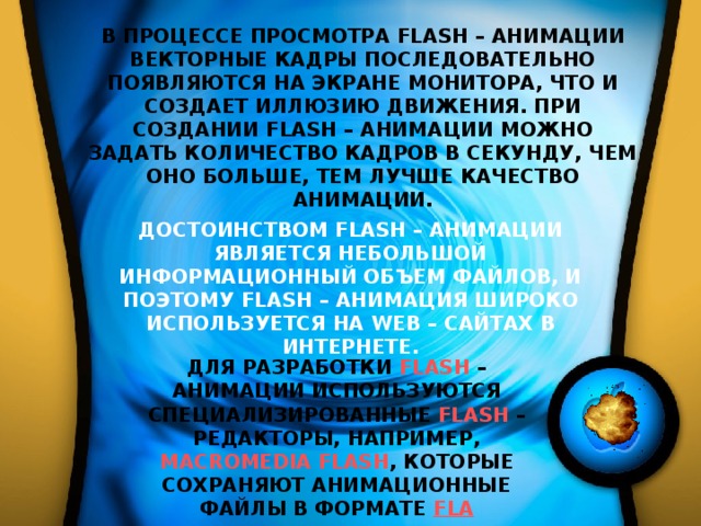 В ПРОЦЕССЕ ПРОСМОТРА FLASH – АНИМАЦИИ ВЕКТОРНЫЕ КАДРЫ ПОСЛЕДОВАТЕЛЬНО ПОЯВЛЯЮТСЯ НА ЭКРАНЕ МОНИТОРА, ЧТО И СОЗДАЕТ ИЛЛЮЗИЮ ДВИЖЕНИЯ. ПРИ СОЗДАНИИ FLASH – АНИМАЦИИ МОЖНО ЗАДАТЬ КОЛИЧЕСТВО КАДРОВ В СЕКУНДУ, ЧЕМ ОНО БОЛЬШЕ, ТЕМ ЛУЧШЕ КАЧЕСТВО АНИМАЦИИ. ДОСТОИНСТВОМ FLASH – АНИМАЦИИ ЯВЛЯЕТСЯ НЕБОЛЬШОЙ ИНФОРМАЦИОННЫЙ ОБЪЕМ ФАЙЛОВ, И ПОЭТОМУ FLASH – АНИМАЦИЯ ШИРОКО ИСПОЛЬЗУЕТСЯ НА WEB – САЙТАХ В ИНТЕРНЕТЕ. ДЛЯ РАЗРАБОТКИ FLASH – АНИМАЦИИ ИСПОЛЬЗУЮТСЯ СПЕЦИАЛИЗИРОВАННЫЕ FLASH – РЕДАКТОРЫ, НАПРИМЕР, MACROMEDIA FLASH , КОТОРЫЕ СОХРАНЯЮТ АНИМАЦИОННЫЕ ФАЙЛЫ В ФОРМАТЕ FLA 