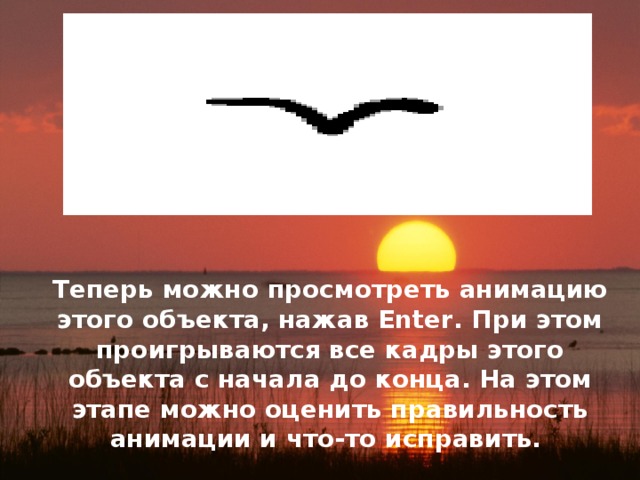 Теперь можно просмотреть анимацию этого объекта, нажав Enter. При этом проигрываются все кадры этого объекта с начала до конца. На этом этапе можно оценить правильность анимации и что-то исправить. 