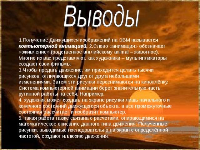 1.Получение Движущихся изображений на ЭВМ называется компьютерной анимацией. 2.Слово «анимация» обозначает «оживление» (родственное английскому animal – животное). Многие из вас представляют, как художники – мультипликаторы создают свои фильмы. 3.Чтобы предать движение, им приходится делать тысячи рисунков, отличающихся друг от друга небольшими изменениями. Затем эти рисунки переснимаются на киноплёнку. Система компьютерной анимации берет значительную часть рутинной работы на себя. Например, 4. художник может создать на экране рисунки лишь начального и конечного состояний движущегося объекта, а все промежуточные состояния рассчитает и изобразит компьютер. 5. такая работа также связана с расчетами, опирающимися на математическое описание данного типа движения. Полученные рисунки, выводимые последовательно на экран с определённой частотой, создают иллюзию движения. 