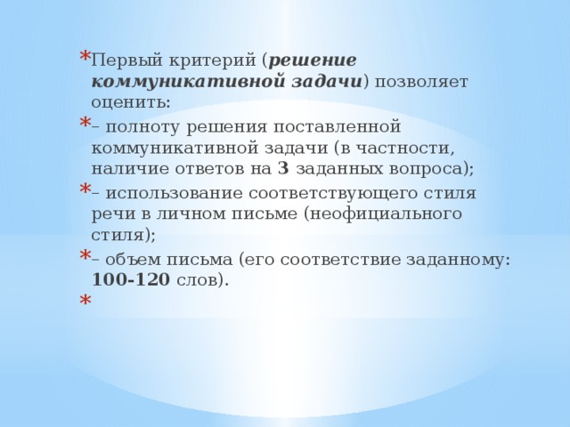 Первый критерий ( решение коммуникативной задачи ) позволяет оценить: – полноту решения поставленной коммуникативной задачи (в частности, наличие ответов на 3 заданных вопроса); –  использование соответствующего стиля речи в личном письме (неофициального стиля); – объем письма (его соответствие заданному: 100-120 слов).   