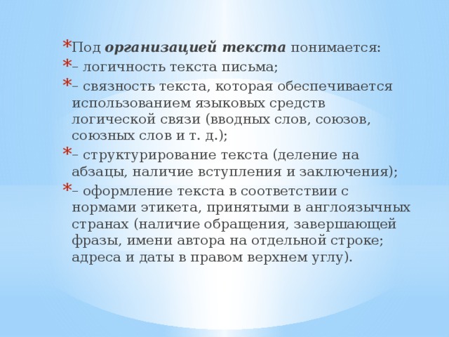 Под организацией текста понимается: – логичность текста письма; – связность текста, которая обеспечивается использованием языковых средств логической связи (вводных слов, союзов, союзных слов и т. д.); – структурирование текста (деление на абзацы, наличие вступления и заключения); – оформление текста в соответствии с нормами этикета, принятыми в англоязычных странах (наличие обращения, завершающей фразы, имени автора на отдельной строке; адреса и даты в правом верхнем углу).   