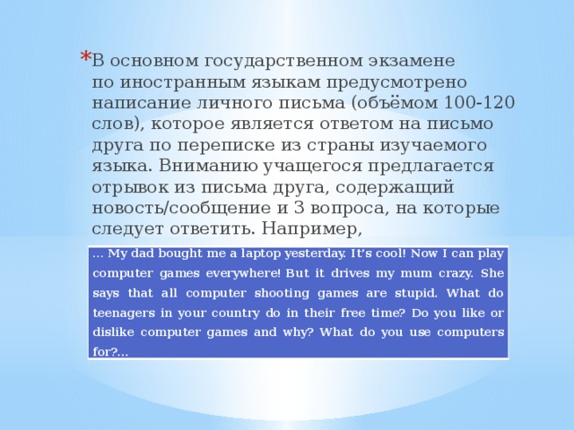 В основном государственном экзамене по иностранным языкам предусмотрено написание личного письма (объёмом 100-120 слов), которое является ответом на письмо друга по переписке из страны изучаемого языка. Вниманию учащегося предлагается отрывок из письма друга, содержащий новость/сообщение и 3 вопроса, на которые следует ответить. Например, … My dad bought me a laptop yesterday. It’s cool! Now I can play computer games everywhere! But it drives my mum crazy. She says that all computer shooting games are stupid. What do teenagers in your country do in their free time? Do you like or dislike computer games and why? What do you use computers for?... 