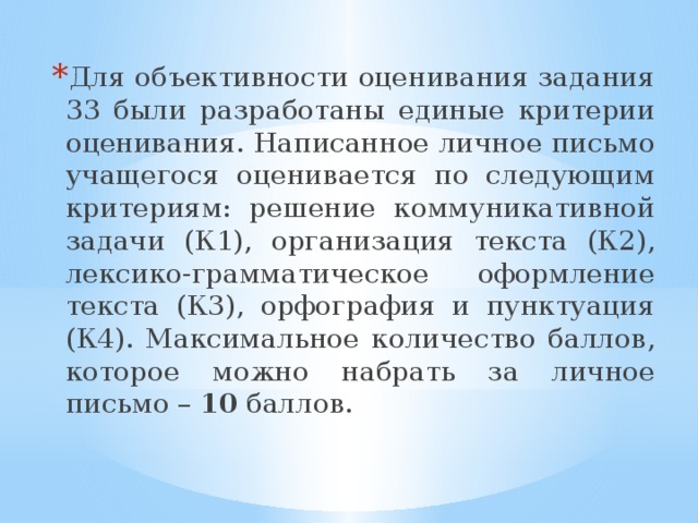 Для объективности оценивания задания 33 были разработаны единые критерии оценивания. Написанное личное письмо учащегося оценивается по следующим критериям: решение коммуникативной задачи (К1), организация текста (К2), лексико-грамматическое оформление текста (К3), орфография и пунктуация (К4). Максимальное количество баллов, которое можно набрать за личное письмо – 10 баллов. 