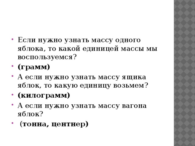 Если нужно узнать массу одного яблока, то какой единицей массы мы воспользуемся? (грамм) А если нужно узнать массу ящика яблок, то какую единицу возьмем? (килограмм) А если нужно узнать массу вагона яблок?  ( тонна, центнер) 