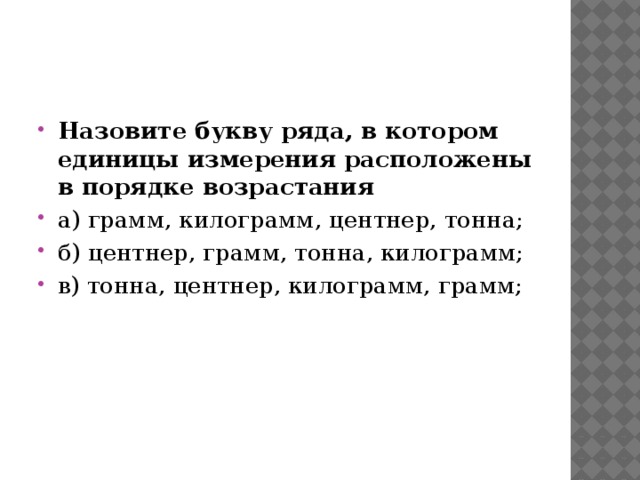 Назовите букву ряда, в котором единицы измерения расположены в порядке возрастания а) грамм, килограмм, центнер, тонна; б) центнер, грамм, тонна, килограмм; в) тонна, центнер, килограмм, грамм; 