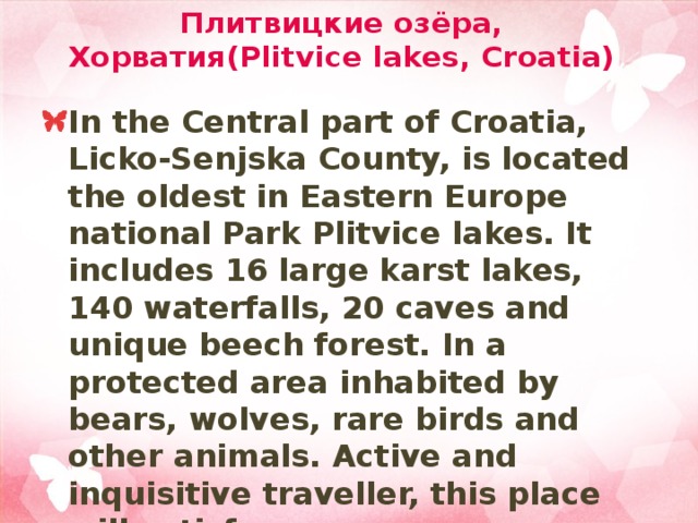 Плитвицкие озёра, Хорватия(Plitvice lakes, Croatia) In the Central part of Croatia, Licko-Senjska County, is located the oldest in Eastern Europe national Park Plitvice lakes. It includes 16 large karst lakes, 140 waterfalls, 20 caves and unique beech forest. In a protected area inhabited by bears, wolves, rare birds and other animals. Active and inquisitive traveller, this place will satisfy. 