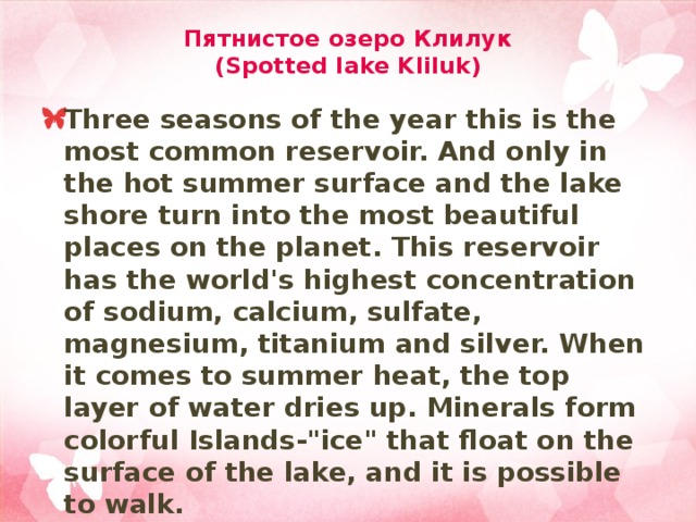 Пятнистое озеро Клилук  (Spotted lake Kliluk) Three seasons of the year this is the most common reservoir. And only in the hot summer surface and the lake shore turn into the most beautiful places on the planet. This reservoir has the world's highest concentration of sodium, calcium, sulfate, magnesium, titanium and silver. When it comes to summer heat, the top layer of water dries up. Minerals form colorful Islands-