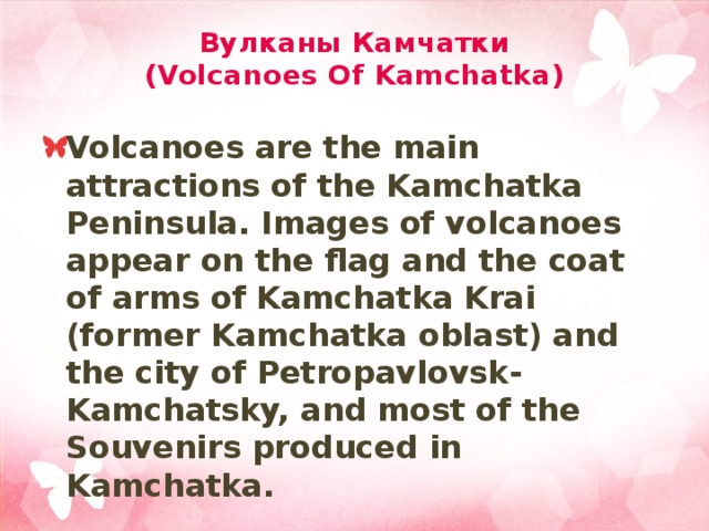 Вулканы Камчатки  (Volcanoes Of Kamchatka) Volcanoes are the main attractions of the Kamchatka Peninsula. Images of volcanoes appear on the flag and the coat of arms of Kamchatka Krai (former Kamchatka oblast) and the city of Petropavlovsk-Kamchatsky, and most of the Souvenirs produced in Kamchatka. 