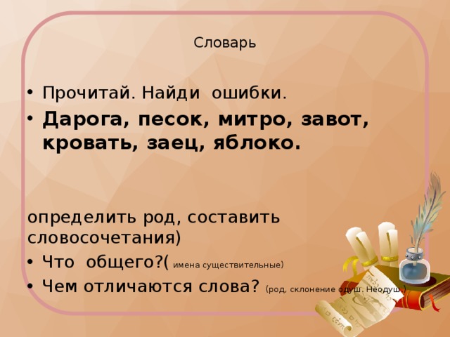  Словарь   Прочитай. Найди ошибки. Дарога, песок, митро, завот, кровать, заец, яблоко. определить род, составить словосочетания) Что общего?( имена существительные) Чем отличаются слова? (род, склонение одуш. Неодуш.) 