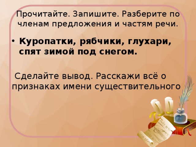 Прочитайте. Запишите. Разберите по членам предложения и частям речи. Куропатки, рябчики, глухари, спят зимой под снегом.  Сделайте вывод. Расскажи всё о признаках имени существительного 