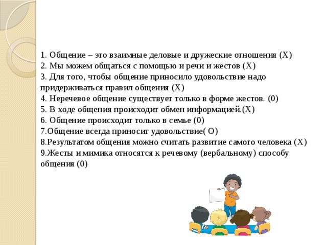 1. Общение – это взаимные деловые и дружеские отношения (Х) 2. Мы можем общаться с помощью и речи и жестов (Х) 3. Для того, чтобы общение приносило удовольствие надо придерживаться правил общения (Х) 4. Неречевое общение существует только в форме жестов. (0) 5. В ходе общения происходит обмен информацией.(Х) 6. Общение происходит только в семье (0) 7.Общение всегда приносит удовольствие( О) 8.Результатом общения можно считать развитие самого человека (Х) 9.Жесты и мимика относятся к речевому (вербальному) способу общения (0) 