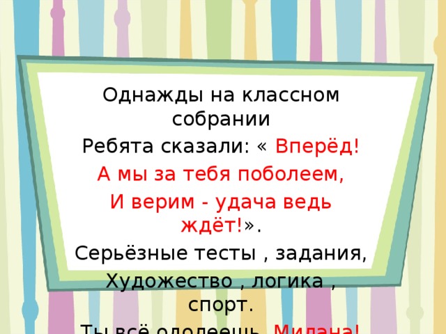 Однажды на классном собрании Ребята сказали: « Вперёд! А мы за тебя поболеем, И верим - удача ведь ждёт! ». Серьёзные тесты , задания, Художество , логика , спорт. Ты всё одолеешь, Милана! И все испытания пройдёшь! 