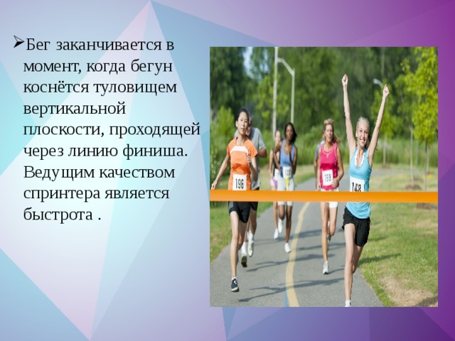 Бег заканчивается в момент, когда бегун коснётся туловищем вертикальной плоскости, проходящей через линию финиша. Ведущим качеством спринтера является быстрота . 