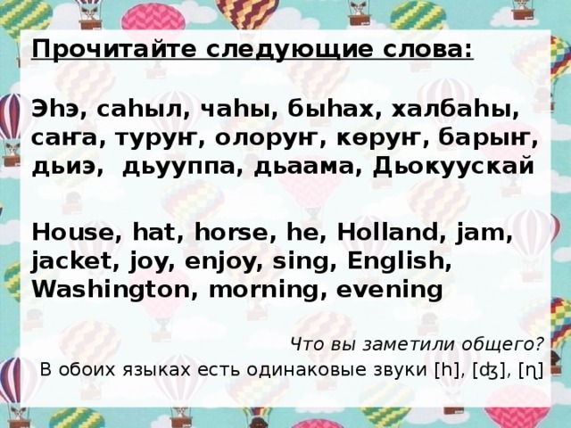 Прочитайте следующие слова: Эhэ, саhыл, чаhы, быhах, халбаhы, саҥа, туруҥ, олоруҥ, көрyҥ, барыҥ, дьиэ, дьууппа, дьаама, Дьокуускай  House, hat, horse, he, Holland, jam, jacket, joy, enjoy, sing, English, Washington, morning, evening Что вы заметили общего? В обоих языках есть одинаковые звуки [h], [ʤ], [ɳ] 