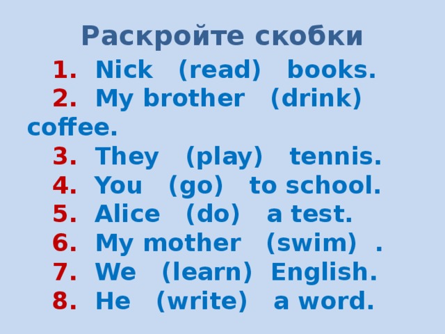 Раскройте скобки  1. Nick (read) books.  2. My brother (drink) coffee.  3. They (play) tennis.  4. You (go) to school.  5. Alice (do) a test.  6. My mother (swim) .  7. We (learn) English.  8. He (write) a word. 