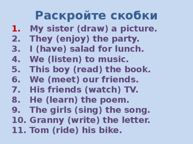 Раскройте скобки 1. My sister (draw) a picture. 2. They (enjoy) the party. 3. I (have) salad for lunch. 4. We (listen) to music. 5. This boy (read) the book. 6. We (meet) our friends. 7. His friends (watch) TV. 8. He (learn) the poem. 9. The girls (sing) the song. 10. Granny (write) the letter. 11. Tom (ride) his bike. 