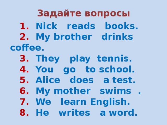 Задайте вопросы  1. Nick reads books.  2. My brother drinks coffee.  3. They play tennis.  4. You go to school.  5. Alice does a test.  6. My mother swims .  7. We learn English.  8. He writes a word. 