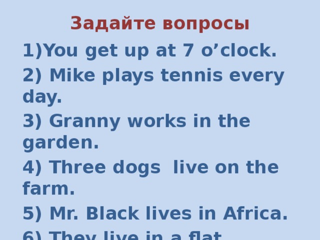 Задайте вопросы You get up at 7 o’clock. 2) Mike plays tennis every day. 3) Granny works in the garden. 4) Three dogs live on the farm. 5) Mr. Black lives in Africa. 6) They live in a flat. 