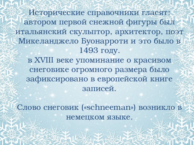 Исторические справочники гласят:  автором первой снежной фигуры был итальянский скульптор, архитектор, поэт Микеланджело Буонарроти и это было в 1493 году.  в XVIII веке упоминание о красивом снеговике огромного размера было зафиксировано в европейской книге записей.   Слово снеговик («schneeman») возникло в немецком языке.   