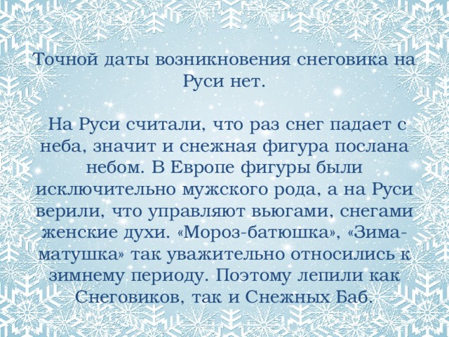  Точной даты возникновения снеговика на Руси нет.   На Руси считали, что раз снег падает с неба, значит и снежная фигура послана небом. В Европе фигуры были исключительно мужского рода, а на Руси верили, что управляют вьюгами, снегами женские духи. «Мороз-батюшка», «Зима-матушка» так уважительно относились к зимнему периоду. Поэтому лепили как Снеговиков, так и Снежных Баб. 