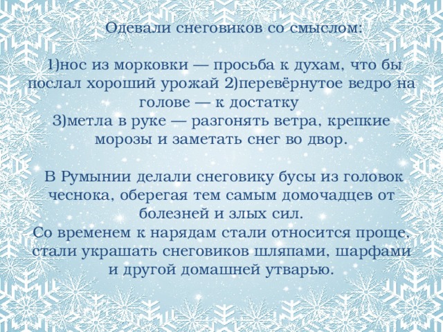  Одевали снеговиков со смыслом:   1)нос из морковки — просьба к духам, что бы послал хороший урожай 2)перевёрнутое ведро на голове — к достатку  3)метла в руке — разгонять ветра, крепкие морозы и заметать снег во двор.   В Румынии делали снеговику бусы из головок чеснока, оберегая тем самым домочадцев от болезней и злых сил.  Со временем к нарядам стали относится проще, стали украшать снеговиков шляпами, шарфами и другой домашней утварью.    