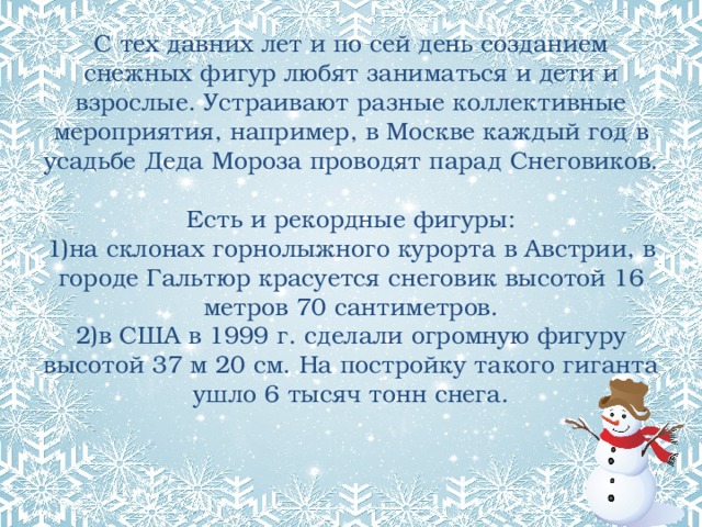 С тех давних лет и по сей день созданием снежных фигур любят заниматься и дети и взрослые. Устраивают разные коллективные мероприятия, например, в Москве каждый год в усадьбе Деда Мороза проводят парад Снеговиков.   Есть и рекордные фигуры:  1)на склонах горнолыжного курорта в Австрии, в городе Гальтюр красуется снеговик высотой 16 метров 70 сантиметров.  2)в США в 1999 г. сделали огромную фигуру высотой 37 м 20 см. На постройку такого гиганта ушло 6 тысяч тонн снега.   