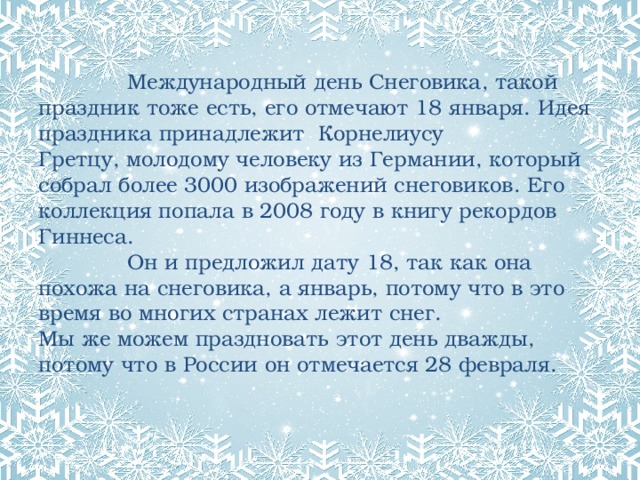  Международный день Снеговика, такой праздник тоже есть, его отмечают 18 января. Идея праздника принадлежит  Корнелиусу  Гретцу, молодому человеку из Германии, который собрал более 3000 изображений снеговиков. Его коллекция попала в 2008 году в книгу рекордов Гиннеса.  Он и предложил дату 18, так как она похожа на снеговика, а январь, потому что в это время во многих странах лежит снег.  Мы же можем праздновать этот день дважды, потому что в России он отмечается 28 февраля.   