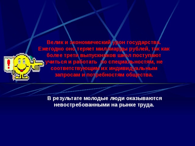 Велик и экономический урон государства. Ежегодно оно теряет миллиарды рублей, так как более трети выпускников школ поступают учиться и работать по специальностям, не соответствующим их индивидуальным запросам и потребностям общества.    В результате молодые люди оказываются невостребованными на рынке труда. 