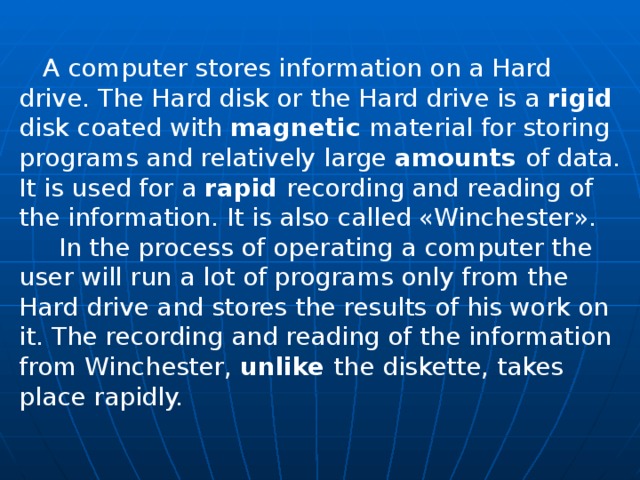  A computer stores information on a Hard drive. The Hard disk or the Hard drive is a rigid disk coated with magnetic material for storing programs and relatively large amounts of data. It is used for a rapid recording and reading of the information. It is also called «Winchester».  In the process of operating a computer the user will run a lot of programs only from the Hard drive and stores the results of his work on it. The recording and reading of the information from Winchester, unlike the diskette, takes place rapidly. 