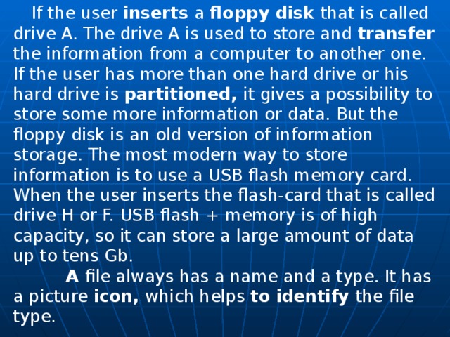  If the user inserts a floppy disk that is called drive A. The drive A is used to store and transfer the information from a computer to another one. If the user has more than one hard drive or his hard drive is partitioned, it gives a possibility to store some more information or data. But the floppy disk is an old version of information storage. The most modern way to store information is to use a USB flash memory card. When the user inserts the flash-card that is called drive H or F. USB flash + memory is of high capacity, so it can store a large amount of data up to tens Gb.  A file always has a name and a type. It has a picture icon, which helps to identify the file type. 