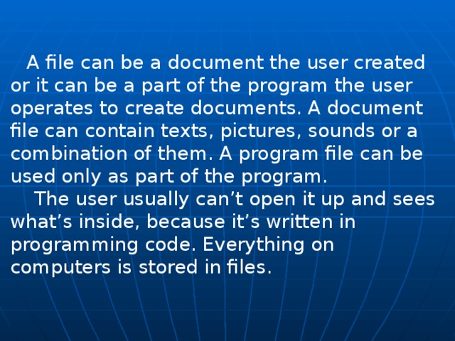  A file can be a document the user created or it can be a part of the program the user operates to create documents. A document file can contain texts, pictures, sounds or a combination of them. A program file can be used only as part of the program.  The user usually can’t open it up and sees what’s inside, be­cause it’s written in programming code. Everything on computers is stored in files. 