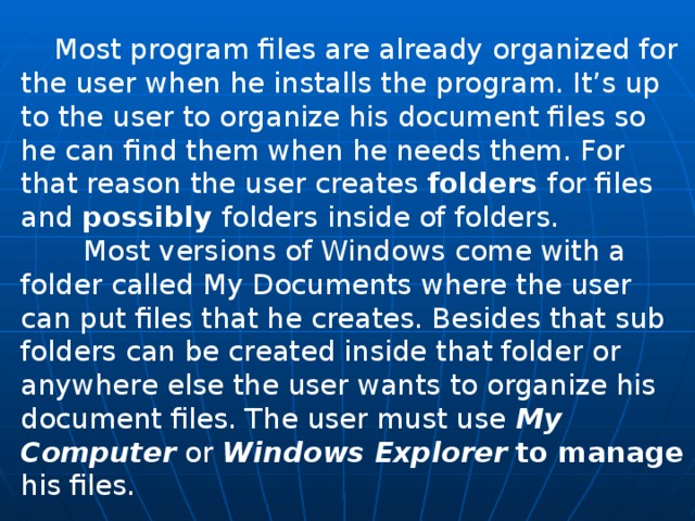  Most program files are already organized for the user when he installs the program. It’s up to the user to organize his docu­ment files so he can find them when he needs them. For that reason the user creates folders for files and possibly folders inside of folders.  Most versions of Windows come with a folder called My Docu­ments where the user can put files that he creates. Besides that sub folders can be created inside that folder or anywhere else the user wants to organize his document files. The user must use My Computer or Windows Explorer  to manage his files. 