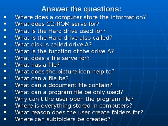 Answer the questions:  Where does a computer store the information? What does CD-ROM serve for? What is the Hard drive used for? What is the Hard drive also called? What disk is called drive A? What is the function of the drive A? What does a file serve for? What has a file? What does the picture icon help to? What can a file be? What can a document file contain? What can a program file be only used? Why can’t the user open the program file? Where is everything stored in computers? What reason does the user create folders for? Where can subfolders be created? 