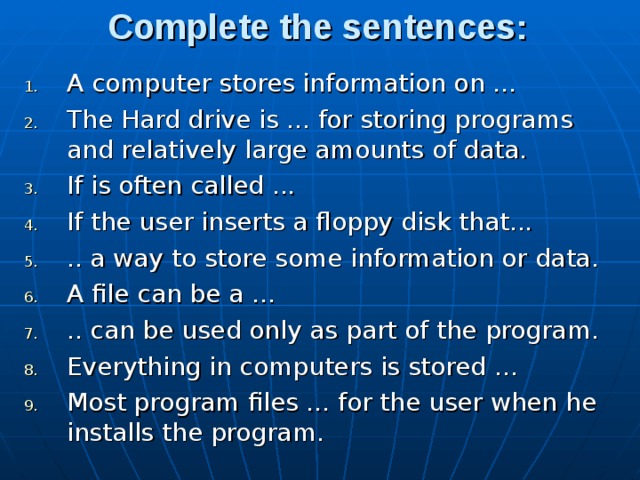 Complete the sentences: A computer stores information on ... The Hard drive is ... for storing programs and relatively large amounts of data. If is often called ... If the user inserts a floppy disk that... .. a way to store some information or data. A file can be a ... .. can be used only as part of the program. Everything in computers is stored ... Most program files ... for the user when he installs the pro­gram. 