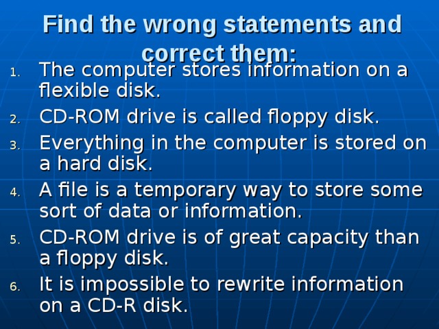 Find the wrong statements and correct them:  The computer stores information on a flexible disk. CD-ROM drive is called floppy disk. Everything in the computer is stored on a hard disk. A file is a temporary way to store some sort of data or infor­mation. CD-ROM drive is of great capacity than a floppy disk. It is impossible to rewrite information on a CD-R disk. 