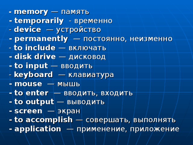 - memory — память - temporarily - временно  - device — устройство - permanently — постоянно , неизменно  - to include — включать - disk drive — дисковод - to input — вводить  - keyboard — клавиатура - mouse — мышь - to enter — вводить , входить - to output — выводить - screen — экран - to accomplish — совершать , выполнять - application — применение , приложение 