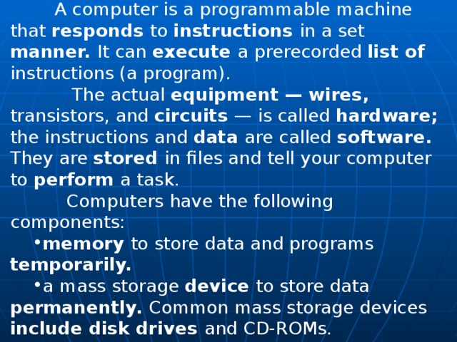  A computer is a programmable machine that responds to instructions in a set manner. It can execute a prerecorded list of instructions (a program).  The actual equipment — wires, transistors, and circuits — is called hardware; the instructions and data are called software. They are stored in files and tell your computer to perform a task.  Computers have the following components: memory to store data and programs temporarily. a mass storage device to store data permanently. Common mass storage devices include disk drives and CD-ROMs. 