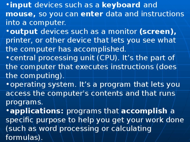 input devices such as a keyboard and mouse, so you can en­ter data and instructions into a computer. output devices such as a monitor (screen), printer, or other device that lets you see what the computer has accom­plished. central processing unit (CPU). It’s the part of the com­puter that executes instructions (does the computing). operating system. It’s a program that lets you access the computer's contents and that runs programs. applications: programs that accomplish a specific purpose to help you get your work done (such as word processing or calculating formulas). 