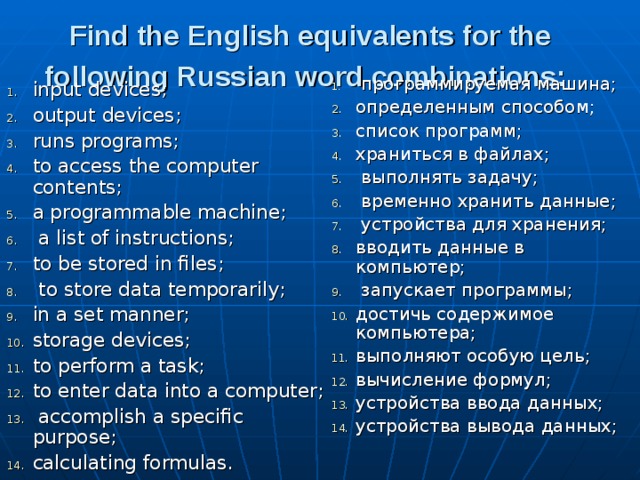 Find the English equivalents for the following Rus­sian word combinations:   программируемая машина; определенным способом; список программ; храниться в файлах;  выполнять за­дачу;  временно хранить данные;  устройства для хранения; вводить данные в компьютер;  запускает программы; достичь содержимое компьютера; выполняют особую цель; вычисление формул; устройства ввода данных; устройства вывода данных; input devices; output devices; runs programs; to access the computer contents; a programmable machine;  a list of instructions; to be stored in files;  to store data temporarily; in a set manner; storage devices; to perform a task; to enter data into a computer;  accomplish a specific purpose; calculating formulas. 