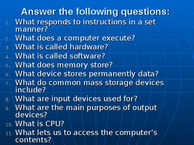 Answer the following questions:  What responds to instructions in a set manner? What does a computer execute? What is called hardware? What is called software? What does memory store? What device stores permanently data? What do common mass storage devices include? What are input devices used for? What are the main purposes of output devices? What is CPU? What lets us to access the computer’s contents? 