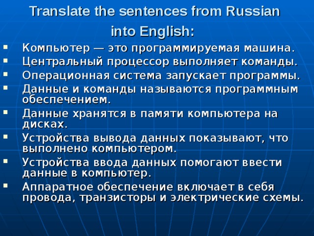 Translate the sentences from Russian into English:  Компьютер — это программируемая машина. Центральный процессор выполняет команды. Операционная система запускает программы. Данные и команды называются программным обеспе­чением. Данные хранятся в памяти компьютера на дисках. Устройства вывода данных показывают, что выполнено компьютером. Устройства ввода данных помогают ввести данные в компьютер. Аппаратное обеспечение включает в себя провода, транзисторы и электрические схемы. 