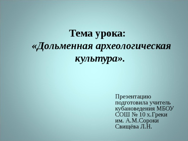 Тема урока:  «Дольменная археологическая культура».   Презентацию подготовила учитель кубановедения МБОУ СОШ № 10 х.Греки им. А.М.Сороки Свищёва Л.Н. 