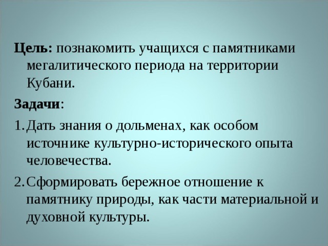 Цель: познакомить учащихся с памятниками мегалитического периода на территории Кубани. Задачи : Дать знания о дольменах, как особом источнике культурно-исторического опыта человечества. Сформировать бережное отношение к памятнику природы, как части материальной и духовной культуры.  
